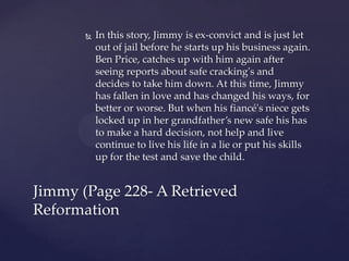    In this story, Jimmy is ex-convict and is just let
           out of jail before he starts up his business again.
           Ben Price, catches up with him again after
           seeing reports about safe cracking's and
           decides to take him down. At this time, Jimmy
           has fallen in love and has changed his ways, for
           better or worse. But when his fiancé's niece gets
           locked up in her grandfather’s new safe his has
           to make a hard decision, not help and live
           continue to live his life in a lie or put his skills
           up for the test and save the child.


Jimmy (Page 228- A Retrieved
Reformation
 