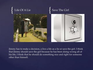 {   Life Of A Lie
                                         {   Save The Girl




Jimmy has to make a decision, a live a life as a lie or save the girl. I think
that Jimmy should save the girl because he has been doing wrong all of
his life, I think that he should do something nice and right for someone
other than himself.
 
