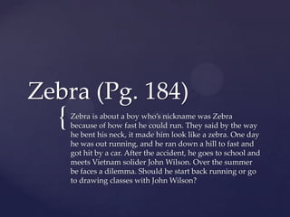Zebra (Pg. 184)
  {   Zebra is about a boy who’s nickname was Zebra
      because of how fast he could run. They said by the way
      he bent his neck, it made him look like a zebra. One day
      he was out running, and he ran down a hill to fast and
      got hit by a car. After the accident, he goes to school and
      meets Vietnam solider John Wilson. Over the summer
      be faces a dilemma. Should he start back running or go
      to drawing classes with John Wilson?
 