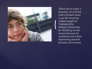 Zebra has to make a
    decision, sit at home
    with a broken hand
    or go the drawing


{
    classes taught by
    Vietnam John
    Wilson. I think that
    he should go to the
    classes because he
    would just sit at him
    depressing himself
    because of his hand.
 