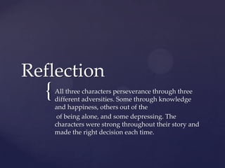 Reflection
  {   All three characters perseverance through three
      different adversities. Some through knowledge
      and happiness, others out of the
       of being alone, and some depressing. The
      characters were strong throughout their story and
      made the right decision each time.
 