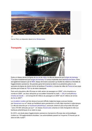 Vue sur Paris, au crépuscule, depuis la tour Montparnasse.




Transports




Outre un réseau dense de lignes de bus et de métro, la ville est desservie par la ligne de tramway
T3 et plus modestement par la ligne de tramway T2 surtout implantée dans lesHauts-de-Seine. Paris
est également desservi par le RER, réseau ferroviaire suburbain qui facilite les relations à l'échelle de
l'agglomération parisienne. Six grandes gares ferroviaires la relient à sa périphérie grâce à une
quinzaine de lignes de chemin de fer de banlieue (Transilien), à toutes les villes de France et aux pays
proches par le biais du TGV ou de trains classiques.
Paris est la deuxième ville d'Europe en trafic aérien de passagers en 200925, et la cinquième au
monde en 20084. Les deux aéroports qui accueillent l'essentiel du trafic — Orly et surtoutRoissy-
Charles-de-Gaulle — ont transporté 83 millions de passagers en 200925 et2,41 millions de tonnes
de fret en 200726.

La circulation routière est très dense et souvent difficile malgré les larges avenues tracées
                        e
par Haussmann au XIX siècle qui facilitèrent alors grandement un trafic déjà important à cette époque.
La ville est entourée par un boulevard périphérique, autoroute urbaine la plus empruntée d'Europes
3
  avec 270 000 véhicules par jour27. Un réseau d'autoroutes urbaines en toile d'araignée la relie aux
banlieues périphériques et au reste du pays.

En 2010, une étude place l'agglomération parisienne championne d'Europe des embouteillages
routiers sur 109 agglomérations étudiées. Les automobilistes passent en moyenne 70 heures par an
dans le trafic routier28.
 