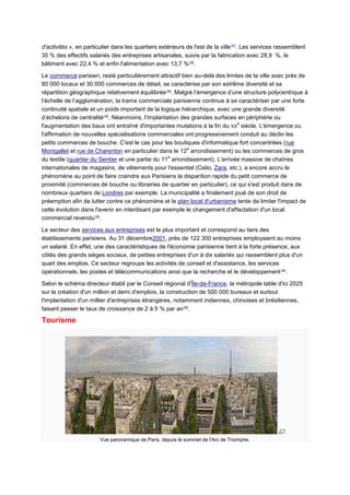 d'activités », en particulier dans les quartiers extérieurs de l'est de la ville147. Les services rassemblent
35 % des effectifs salariés des entreprises artisanales, suivis par la fabrication avec 28,9 %, le
bâtiment avec 22,4 % et enfin l'alimentation avec 13,7 %146.

Le commerce parisien, resté particulièrement attractif bien au-delà des limites de la ville avec près de
80 000 locaux et 30 000 commerces de détail, se caractérise par son extrême diversité et sa
répartition géographique relativement équilibrée146. Malgré l’émergence d’une structure polycentrique à
l’échelle de l’agglomération, la trame commerciale parisienne continue à se caractériser par une forte
continuité spatiale et un poids important de la logique hiérarchique, avec une grande diversité
d’échelons de centralité148. Néanmoins, l'implantation des grandes surfaces en périphérie ou
                                                                             e
l'augmentation des baux ont entraîné d'importantes mutations à la fin du XX siècle. L'émergence ou
l'affirmation de nouvelles spécialisations commerciales ont progressivement conduit au déclin les
petits commerces de bouche. C'est le cas pour les boutiques d'informatique fort concentrées (rue
                                                          e
Montgallet et rue de Charenton en particulier dans le 12 arrondissement) ou les commerces de gros
                                                   e
du textile (quartier du Sentier et une partie du 11 arrondissement). L'arrivée massive de chaînes
internationales de magasins, de vêtements pour l'essentiel (Celio, Zara, etc.), a encore accru le
phénomène au point de faire craindre aux Parisiens la disparition rapide du petit commerce de
proximité (commerces de bouche ou librairies de quartier en particulier), ce qui s'est produit dans de
nombreux quartiers de Londres par exemple. La municipalité a finalement joué de son droit de
préemption afin de lutter contre ce phénomène et le plan local d'urbanisme tente de limiter l'impact de
cette évolution dans l'avenir en interdisant par exemple le changement d'affectation d'un local
commercial revendu149.

Le secteur des services aux entreprises est le plus important et correspond au tiers des
établissements parisiens. Au 31 décembre2001, près de 122 300 entreprises employaient au moins
un salarié. En effet, une des caractéristiques de l'économie parisienne tient à la forte présence, aux
côtés des grands sièges sociaux, de petites entreprises d'un à dix salariés qui rassemblent plus d'un
quart des emplois. Ce secteur regroupe les activités de conseil et d'assistance, les services
opérationnels, les postes et télécommunications ainsi que la recherche et le développement 146.

Selon le schéma directeur établi par le Conseil régional d'Île-de-France, la métropole table d'ici 2025
sur la création d'un million et demi d'emplois, la construction de 500 000 bureaux et surtout
l'implantation d'un millier d'entreprises étrangères, notamment indiennes, chinoises et brésiliennes,
faisant passer le taux de croissance de 2 à 5 % par an150.

Tourisme




                        Vue panoramique de Paris, depuis le sommet de l'Arc de Triomphe.
 