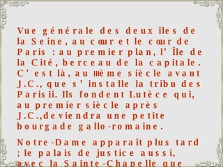 Vue générale des deux îles de la Seine, au cœur et le cœur de Paris : au premier plan, l’Île de la Cité, berceau de la capitale. C’est là, au  III ème siècle avant J.C., que s’installe la tribu des Parisii. Ils fondent Lutèce qui, au premier siècle après J.C.,deviendra une petite bourgade gallo-romaine. Notre-Dame apparaît plus tard ; le palais de justice aussi, avec la Sainte-Chapelle que l’on voit à l’arrière-plan. Saint Louis avait ordonné la construction de la sainte Chapelle pour abriter la relique de la couronne du Christ, qu’il avait ramenée de la croisade. C’est un vrai bijou, un véritable écrin, avec de magnifiques vitraux. 