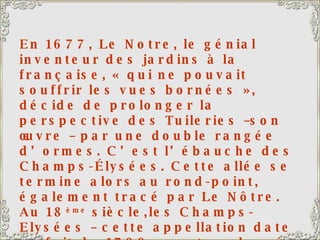 En 1677, Le Notre, le génial inventeur des jardins à la française, « qui ne pouvait souffrir les vues bornées », décide de prolonger la perspective des Tuileries –son œuvre – par une double rangée d’ormes. C’est l’ébauche des Champs-Élysées. Cette allée se termine alors au rond-point, également tracé par Le Nôtre. Au 18 ème  siècle,les Champs-Elysées – cette appellation date en fait de 1789 – sont prolongés jusqu’au niveau de l’Etoile puis du Pont de Neuilly. La course cycliste « le tour de France » s’achève traditionnellement sur cette avenue, que les coureurs parcourent 10 fois. Ils montent jusqu’au Rond-point, tournent et redescendent, au milieu d’une foule enthousiaste et bon enfant.  
