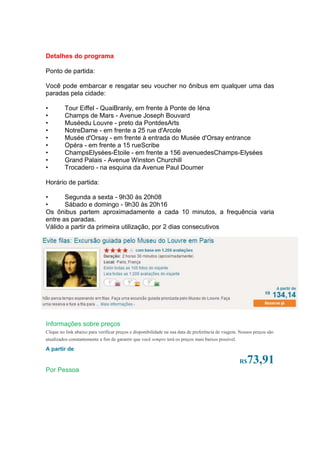 Detalhes do programa

Ponto de partida:

Você pode embarcar e resgatar seu voucher no ônibus em qualquer uma das
paradas pela cidade:

•        Tour Eiffel - QuaiBranly, em frente à Ponte de Iéna
•        Champs de Mars - Avenue Joseph Bouvard
•        Muséedu Louvre - preto da PontdesArts
•        NotreDame - em frente a 25 rue d'Arcole
•        Musée d'Orsay - em frente à entrada do Musée d'Orsay entrance
•        Opéra - em frente a 15 rueScribe
•        ChampsElysées-Étoile - em frente a 156 avenuedesChamps-Elysées
•        Grand Palais - Avenue Winston Churchill
•        Trocadero - na esquina da Avenue Paul Doumer

Horário de partida:

•      Segunda a sexta - 9h30 às 20h08
•      Sábado e domingo - 9h30 às 20h16
Os ônibus partem aproximadamente a cada 10 minutos, a frequência varia
entre as paradas.
Válido a partir da primeira utilização, por 2 dias consecutivos




http://passeioemparis.com/



Informações sobre preços
Clique no link abaixo para verificar preços e disponibilidade na sua data de preferência de viagem. Nossos preços são
atualizados constantemente a fim de garantir que você sempre terá os preços mais baixos possível.

A partir de

                                                                                                    R$ 73,91
Por Pessoa
 