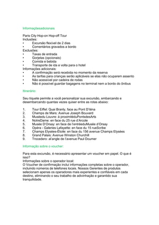 Informaçõesadicionais

Paris City Hop-on Hop-off Tour
Inclusões:
•      Excursão flexível de 2 dias
•      Comentários gravados a bordo
Exclusões:
•      Taxas de entrada
•      Gorjetas (opcionais)
•      Comida e bebida
•      Transporte de ida e volta para o hotel
Informações adicionais:
•      A confirmação será recebida no momento da reserva
•      As tarifas para crianças serão aplicáveis se elas não ocuparem assento
•      Não acessível por cadeira de rodas
•      Não é possível guardar bagagens no terminal nem a bordo do ônibus

Itinerário:

Seu tíquete permite a você personalizar sua excursão, embarcando e
desembarcando quantas vezes quiser entre as rotas abaixo:

1.     Tour Eiffel: Quai Branly, face au Pont D’Iéna
2.     Champs de Mars: Avenue Joseph Bouvard
3.     Muséedu Louvre: à proximitéduPontsdesArts
4.     NotreDame: en face du 25 rue d’Arcole
5.     Musée D’Orsay: en face de l’entréeduMusée d’Orsay
6.     Opéra - Galeries Lafayette: en face du 15 rueScribe
7.     Champs Elysées-Étoile: en face du 156 avenue Champs Elysées
8.     Grand Palais: Avenue Winston Churchill
9.     Trocedero: al’angle de l’avenue Paul Doumer

Informação sobre o voucher:

Para esta excursão, é necessário apresentar um voucher em papel. O que é
isso?
Informações sobre o operador local:
O Voucher de confirmação inclui informações completas sobre o operador,
incluindo números de telefones locais. Nossos Gerentes de produtos
selecionam apenas os operadores mais experientes e confiáveis em cada
destino, eliminando o seu trabalho de adivinhação e garantido sua
tranquilidade.
 