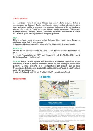 A Noite em París

Ao entardecer, Paris torna-se a "Cidade das luzes" . Esta excursãodá-lhe a
oportunidade de descobrir Paris, sua história, suas avenidas arborizadas com
seus animados cafés e todos os monumentos brilhantemente iluminados e
praças: Concorde e Praça Vendome, Opera, Igreja Madeleine, RueRoyale,
Champs-Elysées, Arco do Triunfo, Trocadero, Invalides, Notre-Dame e Praça
de Chatelet , para citar algumas das atrações que verá.

REX
Este é o lugar mais procurado pelos turistas, ótimo lugar para dançar e
conhecer gente de todos os lugares.
5, boulevard Poissonnière (2º), tel. 01-42-36-10-96, metrô Bonne-Nouvelle

BATOFAR
Dentro de um barco ancorado no Sena. É um dor clubes mais badalados de
Paris.
11, quai François-Mauriac (13º arrondissement), tel. 01-56-29-10-00, metrô
Bibliothèque François-Mitterand

LE CAB Sendo um dos lugares mais badalados atualmente a entrada e super
concorrida e difícil, e sempre corremos o risco de não conseguir passar pelo
porteiro. O meu conselho é ir acompanhado por alguém que já seja
frequentador do local, ou ir “preparado psicologicamente” para ir a outro clube
caso não consiga entrar.
2, placeduPalais-Royal (1º), tel. 01-58-62-56-25, metrô Palais-Royal


Restaurantes:
 