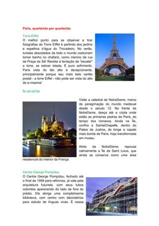 Paris, quarteirão por quarteirão

Torre Eiffel
O melhor ponto para se observar e tirar
fotografias da Torre Eiffel é partindo dos jardins
e espelhos d’água do Trocadeiro. No verão,
turistas descolados de todo o mundo costumam
tomar banho no chafariz, como menino de rua
da Praça da Sé! Resista à tentação de "escalar"
a torre, se estiver lotada. É puro sofrimento.
Paris vista do tão alto é decepcionante,
principalmente porque seu mais belo cartão
postal - a torre Eiffel - não pode ser vista do alto
de si mesma!

Île de laCité

                                         Visite a catedral de NotreDame, marco
                                         de peregrinação do mundo medieval
                                         desde o século 12. Na frente da
                                         NotreDame, desça até a cripta onde
                                         estão as primeiras pedras de Paris, do
                                         tempo dos romanos. Ainda na Île,
                                         confira a SainteChapelle, dentro do
                                         Palais de Justice, de longe a capela
                                         mais bonita de Paris, hoje transformada
                                         em museu.

                                         Atrás   da   NotreDame,     repousa
                                         calmamente a Île de Saint Louis, que
                                         ainda se conserva como uma área
residencial do interior da França.


Centre George Pompidou
O Centre George Pompidou, fechado até
o final de 1999 para reformas, já vale pela
arquitetura futurista, com seus tubos
coloridos aparecendo do lado de fora do
prédio. Ele abriga uma completíssima
biblioteca, com centro com laboratórios
para estudo de línguas vivas. É nessa
 
