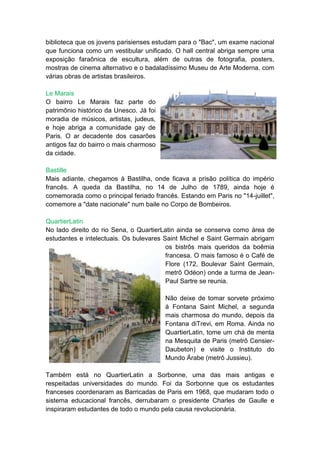 biblioteca que os jovens parisienses estudam para o "Bac", um exame nacional
que funciona como um vestibular unificado. O hall central abriga sempre uma
exposição faraônica de escultura, além de outras de fotografia, posters,
mostras de cinema alternativo e o badaladíssimo Museu de Arte Moderna, com
várias obras de artistas brasileiros.

Le Marais
O bairro Le Marais faz parte do
patrimônio histórico da Unesco. Já foi
moradia de músicos, artistas, judeus,
e hoje abriga a comunidade gay de
Paris. O ar decadente dos casarões
antigos faz do bairro o mais charmoso
da cidade.

Bastille
Mais adiante, chegamos à Bastilha, onde ficava a prisão política do império
francês. A queda da Bastilha, no 14 de Julho de 1789, ainda hoje é
comemorada como o principal feriado francês. Estando em Paris no "14-juillet",
comemore a "date nacionale" num baile no Corpo de Bombeiros.

QuartierLatin
No lado direito do rio Sena, o QuartierLatin ainda se conserva como área de
estudantes e intelectuais. Os bulevares Saint Michel e Saint Germain abrigam
                                         os bistrôs mais queridos da boêmia
                                         francesa. O mais famoso é o Café de
                                         Flore (172, Boulevar Saint Germain,
                                         metrô Odéon) onde a turma de Jean-
                                         Paul Sartre se reunia.

                                         Não deixe de tomar sorvete próximo
                                         à Fontana Saint Michel, a segunda
                                         mais charmosa do mundo, depois da
                                         Fontana diTrevi, em Roma. Ainda no
                                         QuartierLatin, tome um chá de menta
                                         na Mesquita de Paris (metrô Censier-
                                         Daubeton) e visite o Instituto do
                                         Mundo Árabe (metrô Jussieu).

Também está no QuartierLatin a Sorbonne, uma das mais antigas e
respeitadas universidades do mundo. Foi da Sorbonne que os estudantes
franceses coordenaram as Barricadas de Paris em 1968, que mudaram todo o
sistema educacional francês, derrubaram o presidente Charles de Gaulle e
inspiraram estudantes de todo o mundo pela causa revolucionária.
 