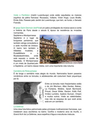 Visite o Panthéon (metrô Luxemburgo) onde estão sepultados os maiores
orgulhos da pátria francesa: Rousseau, Voltaire, Victor Hugo, Louis Braille,
Émile Zola. Passeie pelo Jardim de Luxemburgo, que tem, ao fundo, o Senado
Francês.

A Igreja Saint Germain desPrésé um palco privilegiado da música sacra e conta
a história de Paris desde o século 8, época da resistência às invasões
normandas.
Septième e Montparnasse
Septième é o lugar da
burguesia parisiense, que
também abriga consulados e
a sede mundial da Unesco.
O bairro tem também o
Hôteldes       Invalides,    a
ÉcoleMilitaire        e      o
MuséedesArmées,           onde
está exposto o caixão de
Napoleão. O Montparnasse
é um misto de QuartierLatin
e Septième, um bairro classe média, com uma importante vida noturna.

Cemitério do PèreLachaise
É de longe o cemitério mais alegre do mundo. Namorados fazem passeios
românticos entre os túmulos, e adolescentes até costumam fazer piquenique
por lá.

                                    Entre os túmulos mais freqüentados estão
                                    o de Jim Morrison, Allan Kardec, Balzac,
                                    La Fontaine, Molière, Sarah Bernhardt,
                                    Proust, Oscar Wilde, Danton, Edith Piaf,
                                    Irmãos Lumiére, Isadora Duncan, Chopin
                                    e muitos outros. Visite as celebridades,
                                    mas não se esqueça de que você ainda
                                    está em um cemitério.

La Defense
Uma área futurística patrocinada pelas principais multinacionais francesas, que
instalaram seus escritórios no bairro. Confira o moderno arco do triunfo, o
Grand Arch de La Defense, seus espelhos d’água e esculturas malucas.
 