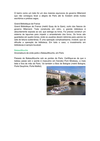 O bairro como um todo foi um dos maiores equívocos do governo Miterrand
que não conseguiu levar a alegria de Paris até lá. Existem ainda muitos
escritórios e prédios vagos.

Grand Bibliotèque de France
Grand Bibliotèque de France (metrô Quay de la Gare), outro dos fiascos do
governo Miterrand. Toda construída em vidro, a grande biblioteca é
absurdamente exposta ao sol, que estraga os livros. Foi preciso construir um
sistema de tapumes para impedir o amarelameto dos livros. Os livros são
guardados em quatro torres, onde os usuários devem retirá-los para usá-los na
sala de leitura subterrânea. É uma operação complicadíssima, inviável, que só
dificulta a operação da biblioteca. Em todo o caso, o investimento em
bibliotecas é sempre louvável.

BateauMouche
Ancoradouro de onde parte o BateauMouche, em Paris

Passeie de BateauMouche sob as pontes de Paris. Certifique-se de que o
bateau passe sob o (ponte é masculino em francês) Pont Mirabeau, a mais
bela e fora de mão de Paris. Vá também a Bois de Bologne (metrô Bologne,
Porte Dauphine, Porte Maillot).
 