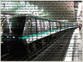 Outre un réseau dense de lignes de bus et de métro, la ville est desservie par la
ligne de tramway T3 et plus modestement par la ligne de tramway T2 surtout
implantée dans les Hauts-de-Seine. Paris est également desservi par le RER,
réseau ferroviaire suburbain qui facilite les relations à l'échelle de
l'agglomération parisienne. Six grandes gares ferroviaires la relient à sa
périphérie grâce à une quinzaine de lignes de chemin de fer de banlieue, à
toutes les villes de France et aux pays proches par le biais du TGV ou de trains
classiques. Paris est la deuxième ville d'Europe en trafic aérien de passagers en
2009, et la cinquième au monde en 2008. Les deux aéroports qui accueillent
l'essentiel du trafic — Orly et surtout Roissy-Charles-de-Gaulle — ont
transporté 83 millions de passagers en 2009 et 2,41 millions de tonnes de fret
en 2007. La circulation routière est très dense et souvent difficile malgré les
larges avenues tracées par Haussmann au xixe siècle qui facilitèrent alors
grandement un trafic déjà important à cette époque. La ville est entourée par un
boulevard périphérique, autoroute urbaine la plus empruntée d'Europes avec
270 000 véhicules par jour. Un réseau d'autoroutes urbaines en toile d'araignée
la relie aux banlieues périphériques et au reste du pays.
En 2010, une étude place l'agglomération parisienne championne d'Europe des
embouteillages routiers sur 109 agglomérations étudiées. Les automobilistes
passent en moyenne soixante-dix heures par an dans le trafic routier. Paris a
lancé partiellement le 2 octobre 2011 le système de location de voitures en libre
service de courte durée. la Bluecar, voiture totalement électrique à quatre places
de 3,65 mètres de longueur, dotée d'un coffre de 350 dm et d'une autonomie
variant de 150 à 250 kilomètres.
 