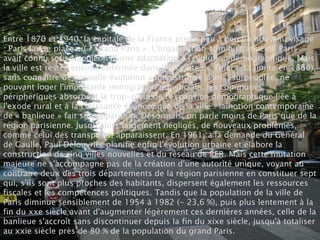 Entre 1870 et 1940, la capitale de la France prend peu à peu un nouveau visage
: Paris laisse place au « Grand Paris ». L'organisation administrative de Paris
avait connu sous Napoléon III une adaptation à l'évolution démographique. Mais
la ville est restée ensuite enfermée dans l’enceinte de Thiers (sa limite en 1860),
sans connaître de nouvelle évolution administrative. Paris, surpeuplée, ne
pouvant loger l'importante immigration provinciale, les communes
périphériques absorbent le trop-plein de l'expansion démographique liée à
l'exode rural et à la croissance économique de la ville : la notion contemporaine
de « banlieue » fait son apparition. Désormais, on parle moins de Paris que de la
région parisienne. Jusqu’alors largement négligés, de nouveaux problèmes,
comme celui des transports, apparaissent. En 1961, à la demande du Général
de Gaulle, Paul Delouvrier planifie enfin l'évolution urbaine et élabore la
construction de cinq villes nouvelles et du réseau de RER. Mais cette mutation
majeure ne s'accompagne pas de la création d'une autorité unique, voyant au
contraire deux des trois départements de la région parisienne en constituer sept
qui, s'ils sont plus proches des habitants, dispersent également les ressources
fiscales et les compétences politiques. Tandis que la population de la ville de
Paris diminue sensiblement de 1954 à 1982 (- 23,6 %), puis plus lentement à la
fin du xxe siècle avant d'augmenter légèrement ces dernières années, celle de la
banlieue s'accroît sans discontinuer depuis la fin du xixe siècle, jusqu'à totaliser
au xxie siècle près de 80 % de la population du grand Paris.
 