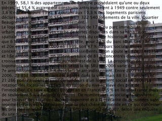 En 1999, 58,1 % des appartements de Paris ne possédaient qu'une ou deux
pièces, et 55,4 % avaient été construits antérieurement à 1949 contre seulement
3,8 % édifiés depuis 1990, s'ajoutant aux 10,3 % des logements parisiens
déclarés vacants, soit 136 554 sur les 1 322 540 logements de la ville. Quartier
Beaugrenelle, dans le 15e arrondissement.
Le logement social représente un peu plus de 17 % du parc immobilier
urbain, mais ce taux moyen cache de fortes disparités dans sa répartition
spatiale : les dix premiers arrondissements du centre historique ne totalisent
que 6 % des logements sociaux de la ville, pour 23 % du parc total. Les 13e, 19e
et 20e en comptaient 96 000 en 1999, soit 47 % du parc social parisien
concentré dans seulement trois arrondissements. Si on ajoute les 12e, 14e, 15e
et 18e arrondissements, on atteint un taux de 81 % concentrés dans un
croissant périphérique du sud au nord-est de la ville. La proportion de
logements sociaux comptabilisés selon la loi SRU en 2006 varie de 1,2 % dans le
7e arrondissement à 34,1 % dans le 19e arrondissement. Entre 2001 et
2006, 23 851 logements ont été agréés dans la ville mais 88 131 Parisiens et
21 266 non-Parisiens étaient demandeurs d'un logement social en 2006. La
rotation des locataires est faible en raison du niveau élevé des prix de
l'immobilier. Ce taux est de 10 % par an en France, 7,5 % en Île-de-France mais
de seulement 5 % à Paris intra-muros. De nombreuses associations œuvrent
pour trouver des solutions au mal-logement et à la précarité de personnes sans
logement, Paris est la neuvième ville la plus chère du monde en ce qui concerne
les prix de l'immobilier de luxe : 12 600 euros/m2 en 2007. Selon une enquête
du site MeilleursAgents.
 