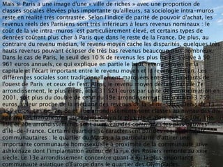 Mais si Paris a une image d'une « ville de riches » avec une proportion de
classes sociales élevées plus importante qu'ailleurs, sa sociologie intra-muros
reste en réalité très contrastée. Selon l'indice de parité de pouvoir d'achat, les
revenus réels des Parisiens sont très inférieurs à leurs revenus nominaux : le
coût de la vie intra-muros est particulièrement élevé, et certains types de
denrées coûtent plus cher à Paris que dans le reste de la France. De plus, au
contraire du revenu médian, le revenu moyen cache les disparités, quelques très
hauts revenus pouvant éclipser de très bas revenus beaucoup plus nombreux.
Dans le cas de Paris, le seuil des 10 % de revenus les plus hauts s'élève à 50
961 euros annuels, ce qui explique en partie le haut revenu moyen de la
capitale et l'écart important entre le revenu moyen et le revenu médian. Les
différences sociales sont traditionnellement marquées entre les habitants de
l'ouest de Paris et ceux de l'est. Ainsi, le revenu moyen déclaré dans le 7e
arrondissement, le plus élevé, était 31 521 euros par unité de consommation en
2001, soit plus du double de celui du 19e arrondissement qui n'était 13 759
euros, valeur proche de la médiane des revenus de la Seine-Saint-Denis de 13
155 euros. Les 6e, 7e, 8e et 16e arrondissements sont classés au niveau des dix
communes franciliennes au revenu moyen le plus élevé alors que les 10e, 18e,
19e et 20e arrondissements sont au niveau des communes les plus pauvres
d'Île-de-France. Certains quartiers se caractérisent par des regroupements
communautaires : le quartier du Marais a la particularité d'attirer une
importante communauté homosexuelle à proximité de la communauté juive
ashkénaze dont l'implantation autour de la rue des Rosiers remonte au xiiie
siècle. Le 13e arrondissement concentre quant à lui la plus importante
communauté asiatique d'Europe dans le quartier des Olympiades.
 