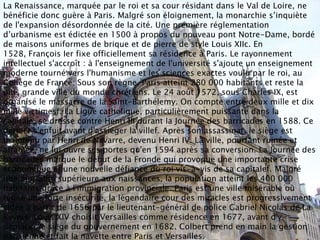 La Renaissance, marquée par le roi et sa cour résidant dans le Val de Loire, ne
bénéficie donc guère à Paris. Malgré son éloignement, la monarchie s’inquiète
de l'expansion désordonnée de la cité. Une première réglementation
d’urbanisme est édictée en 1500 à propos du nouveau pont Notre-Dame, bordé
de maisons uniformes de brique et de pierre de style Louis XIIc. En
1528, François Ier fixe officiellement sa résidence à Paris. Le rayonnement
intellectuel s'accroît : à l'enseignement de l'université s'ajoute un enseignement
moderne tourné vers l'humanisme et les sciences exactes voulu par le roi, au
Collège de France. Sous son règne, Paris atteint 280 000 habitants et reste la
plus grande ville du monde chrétiens. Le 24 août 1572, sous Charles IX, est
organisé le massacre de la Saint-Barthélemy. On compte entre deux mille et dix
mille victimesf. La Ligue catholique, particulièrement puissante dans la
capitale, se dresse contre Henri III durant la Journée des barricades en 1588. Ce
dernier s'enfuit avant d'assiéger la villef. Après son assassinat, le siège est
maintenu par Henri de Navarre, devenu Henri IV. La ville, pourtant ruinée et
affamée, ne lui ouvre ses portes qu'en 1594 après sa conversion. La Journée des
barricades marque le début de la Fronde qui provoque une importante crise
économique et une nouvelle défiance du roi vis-à-vis de sa capitalef. Malgré
une mortalité supérieure aux naissances, la population atteint les 400 000
habitants grâce à l'immigration provinciale. Paris est une ville misérable où
règne une forte insécurité, la légendaire cour des miracles est progressivement
vidée à partir de 1656 par le lieutenant-général de police Gabriel Nicolas de La
Reynie. Louis XIV choisit Versailles comme résidence en 1677, avant d'y
déplacer le siège du gouvernement en 1682. Colbert prend en main la gestion
parisienne et fait la navette entre Paris et Versailles.
 