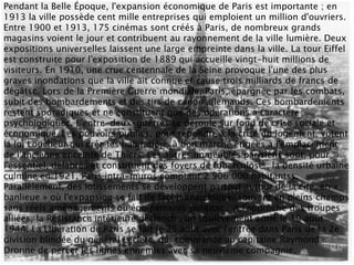 Pendant la Belle Époque, l'expansion économique de Paris est importante ; en
1913 la ville possède cent mille entreprises qui emploient un million d'ouvriers.
Entre 1900 et 1913, 175 cinémas sont créés à Paris, de nombreux grands
magasins voient le jour et contribuent au rayonnement de la ville lumière. Deux
expositions universelles laissent une large empreinte dans la ville. La tour Eiffel
est construite pour l'exposition de 1889 qui accueille vingt-huit millions de
visiteurs. En 1910, une crue centennale de la Seine provoque l'une des plus
graves inondations que la ville ait connue et cause trois milliards de francs de
dégâtsc. Lors de la Première Guerre mondiale, Paris, épargnée par les combats,
subit des bombardements et des tirs de canon allemands. Ces bombardements
restent sporadiques et ne constituent que des opérations à caractère
psychologiquec. L'entre-deux-guerres se déroule sur fond de crise sociale et
économique. Les pouvoirs publics, pour répondre à la crise du logement, votent
la loi Loucheur qui crée les habitations à bon marché érigées à l'emplacement
de l'ancienne enceinte de Thiers. Les autres immeubles parisiens sont, pour
l'essentiel, délabrés et constituent des foyers de tuberculose ; la densité urbaine
culmine en 1921, Paris intra-muros comptant 2 906 000 habitantss.
Parallèlement, des lotissements se développent partout autour de la cité, en «
banlieue » où l'expansion se fait de façon anarchique, souvent en pleins champs
sans réels aménagements ou équipements publicsc. À l'approche des troupes
alliées, la Résistance intérieure déclenche un soulèvement armé le 19 août
1944. La Libération de Paris se fait le 25 août avec l'entrée dans Paris de la 2e
division blindée du général Leclerc, qui commande au capitaine Raymond
Dronne de percer les lignes ennemies avec sa neuvième compagnie.
 
