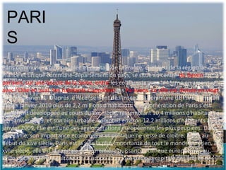 PARI
 S
Paris commune la plus peuplée et capitale de la France, chef-lieu de la région Île-de-
France et unique commune-département du pays, se situe au centre du Bassin
parisien, sur une boucle de la Seine, entre les confluents avec la Marne en amont et
avec l’Oise en aval. Ses habitants s’appellent les Parisiens. La ville est divisée en vingt
arrondissements. D’après le recensement de l’Insee1, la commune de Paris comptait
au 1er janvier 2010 plus de 2,2 millions d'habitants. L'agglomération de Paris s’est
largement développée au cours du xxe siècle, rassemblant 10,4 millions d'habitants au
1er janvier 2009, et son aire urbaine comptait environ 12,2 millions d'habitants au 1er
janvier 2009. Elle est l'une des agglomérations européennes les plus peuplées. Dans
cette ville, son importance économique et politique ne cesse de croître. Ainsi, au
début du xive siècle, Paris est la ville la plus importante de tout le monde chrétien. Au
xviie siècle, elle est la capitale de la première puissance politique européenne, au
xviiie siècle le centre culturel de l’Europe et au xixe siècle la capitale des arts et des
plaisirs.
 