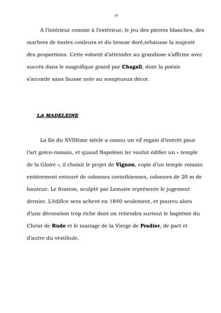 10



     A l’intérieur comme à l’extérieur, le jeu des pierres blanches, des

marbres de toutes couleurs et du bronze doré,rehausse la majesté

des proportions. Cette volonté d’atteindre au grandiose s’affirme avec

succès dans le magnifique grand par Chagall, dont la poésie

s’accorde sans fausse note au somptueux décor.




    LA MADELEINE



     La fin du XVIIIème siècle a connu un vif regain d’intérêt pour

l’art gréco-romain, et quand Napoléon ler voulut édifier un « temple

de la Gloire », il choisit le projet de Vignon, copie d’un temple romain

entièrement entouré de colonnes corinthiennes, colonnes de 20 m de

hauteur. Le fronton, sculpté par Lemaire représente le jugement

dernier. L’édifice sera achevé en 1840 seulement, et pourvu alors

d’une décoration trop riche dont on retiendra surtout le baptême du

Christ de Rude et le mariage de la Vierge de Pradier, de part et

d’autre du vestibule.
 