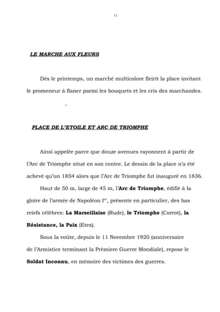 11




 LE MARCHE AUX FLEURS



     Dés le printemps, un marché multicolore fleirit la place invitant

le promeneur à flaner parmi les bouquets et les cris des marchandes.




  PLACE DE L’ETOILE ET ARC DE TRIOMPHE



     Ainsi appelée parce que douze avenues rayonnent à partir de

l’Arc de Triomphe situé en son centre. Le dessin de la place n’a été

achevé qu’un 1854 alors que l’Arc de Triomphe fut inauguré en 1836.

     Haut de 50 m, large de 45 m, l’Arc de Triomphe, édifié à la

gloire de l’armée de Napoléon Ier, présente en particulier, des bas

reiefs célèbres: La Marseillaise (Rude), le Triomphe (Corrot), la

Résistance, la Paix (Etex).

     Sous la voûte, depuis le 11 Novembre 1920 (anniversaire

de l’Armistice terminant la Prèmiere Guerre Mondiale), repose le

Soldat Inconnu, en mémoire des victimes des guerres.
 