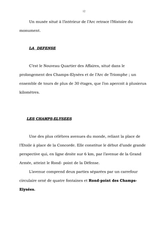 12



     Un musée situé à l’intérieur de l’Arc retrace l’Histoire du

monument.



     LA DEFENSE



     C’est le Nouveau Quartier des Affaires, situé dans le

prolongement des Champs-Elysées et de l’Arc de Triomphe ; un

ensemble de tours de plus de 30 étages, que l’on apercoit à plusierus

kilomètres.




    LES CHAMPS-ELYSEES



     Une des plus célèbres avenues du monde, reliant la place de

l’Etoile à place de la Concorde. Elle constitue le début d’unde grande

perspective qui, en ligne droite sur 6 km, par l’avenue de la Grand

Armée, atteint le Rond- point de la Défense.

     L’avenue comprend deux parties séparées par un carrefour

circulaire orné de quatre fontaines et Rond-point des Champs-

Elysées.
 