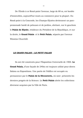 13



     De l’Etoile à ce Rond-point l’avenue, large de 80 m, est bordée

d’immeubles, aujourd’hui voués au commerce pour la plupart. Du

Rond-point à la Concorde, les Champs-Elysées deviennent un parc-

promenade bordé de pelouses et de jardins, abritant, sur le gauchem

le Palais de Elysée, résidence du Président de la République, et sur

la droite, le Grand Palais et le Petit Palais, séparés par l’avenue

Winston Churchill.




   LE GRAND PALAIS – LE PETIT PALAIS



     Ils ont été construits pour l’Exposition Universelle de 1900. Le

Grand Palais, d’une façade de 240m est toujours utilisé pour divers

Salons ou Expositions. Une partie de l’édifice est occupée en

permanence par le Palais de la Découverte, où sont présentés les

derniers progrès de la Science. Le Petit Palais abrite les collections

diversese acquises par la Ville de Paris.
 
