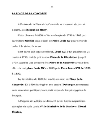 14



LA PLACE DE LA CONCORDE



     A l’entrée de la Place de la Concorde se dressent, de part et

d’autre, les chevaux de Marly.

     Cette place en 84.000 m2 fut aménagée de 1748 à 1763 par

l’architecte Gabriel sous le nom de Place Louis XV pour servir de

cadre à la statue de ce roi.

     Cest parce que son successeur, Louis XVI y fut guillotiné le 21

Javier à 1793, qu’elle prit le nom Place de la Révolution jusqu’à

1795. Appelée une premiere fois Place de la Concorde à cette date,

elle redevint place Louis XV en 1815 puis Place Louis XVI de 1826

à 1830.

     La Révolution de 1830 lui rendit son nom de Place de la

Concorde. En 1836 fut érigé en son centre l’Obélisque, monument

sans coloration politique, transporté depuis le temple égyptien de

Louqsor.

     A l’opposé de la Seine se dressent deux, hôtels magnifiques

exemples de style Louis XV: le Ministère de la Marine et l’Hôtel

Clinton.
 