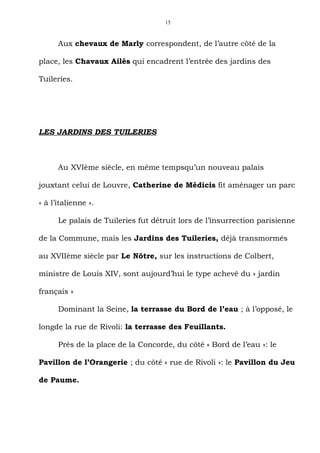 15



      Aux chevaux de Marly correspondent, de l’autre côté de la

place, les Chavaux Ailés qui encadrent l’entrée des jardins des

Tuileries.




LES JARDINS DES TUILERIES



      Au XVIème siècle, en même tempsqu’un nouveau palais

jouxtant celui de Louvre, Catherine de Médicis fit aménager un parc

« à l’italienne ».

      Le palais de Tuileries fut détruit lors de l’insurrection parisienne

de la Commune, mais les Jardins des Tuileries, déjà transmormés

au XVIIème siècle par Le Nôtre, sur les instructions de Colbert,

ministre de Louis XIV, sont aujourd’hui le type achevé du « jardin

français »

      Dominant la Seine, la terrasse du Bord de l’eau ; à l’opposé, le

longde la rue de Rivoli: la terrasse des Feuillants.

      Près de la place de la Concorde, du côté « Bord de l’eau »: le

Pavillon de l’Orangerie ; du côté « rue de Rivoli »: le Pavillon du Jeu

de Paume.
 
