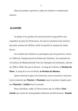 16



     Dans les jardins: parterres, salles de verdure et nombreuses

statues.




LE LOUVRE



     Le palais et les jardins du Louvrecouvrent aujourd’hui une

superficie de plus de 40 hectares. Ils sont le résultant d’un travail à

peu près continu du XVIème siècle et portent la marque de styles

divers.

     Les Jardins des Tuileries so prolongent par les parterres, tracès

en 1909 sur l’emplacement du Palais des Tuileries. Un ensemble de

18 statues de Maillol précède l’Arc de Triomphe du Carrousel, exécuté

de 1806 à 1808. De part et d’autre : le long de la Seine, le Pavilon de

Flore ; le long de la rue de Rivoli, le Pavilon de Marsan.

     Ayant traversé la place du Carrousel, nous trouvons le nouveau

Lovre construit par Percier et Fontaine sous le premier empire puis

par Visconti et Lefuel sous la second.

     Nous abordons, enfin, le Vieux Louvre par la célèbre Cour

Carrée qui réunit de remarquables éléments architecturaux : Façade
 