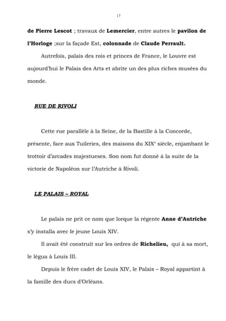 17



de Pierre Lescot ; travaux de Lemercier, entre autres le pavilon de

l’Horloge ;sur la façade Est, colonnade de Claude Perrault.

     Autrefois, palais des rois et princes de France, le Louvre est

aujourd’hui le Palais des Arts et abrite un des plus riches musées du

monde.



  RUE DE RIVOLI



     Cette rue parallèle à la Seine, de la Bastille à la Concorde,

présente, face aux Tuileries, des maisons du XIXe siècle, enjambant le

trottoir d’arcades majestueses. Son nom fut donné à la suite de la

victorie de Napoléon sur l’Autriche à Rivoli.



  LE PALAIS – ROYAL



     Le palais ne prit ce nom que lorque la régente Anne d’Autriche

s’y installa avec le jeune Louis XIV.

     Il avait été construit sur les ordres de Richelieu, qui à sa mort,

le légua à Louis III.

     Depuis le frère cadet de Louis XIV, le Palais – Royal appartint à

la famille des ducs d’Orléans.
 