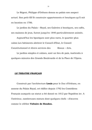 18



     Le Régent, Philippe d’Orléans donna au palais son asspect

actuel. Son petit-filf fit construire appartements et boutiques qu’il mit

en location en 1786.

     Le jardins du Palais – Royal, ses Galeries à boutiques, ses cafés,

ses maisons de jeux, furent jusqu’en 1840 particulièrement animés.

     Aujourd’hui les bputiques sont plus rares, le quartier plus

calme.Les bâtiments abritent le Conseil d’Etat, le Conseil

Constitutionnel et divers services des       Beaux – Arts.

     Le jardins simples et calmes, sont un lieu de paix, inattendu à

quelques minutes des Grands Boulevards et de la Place de l’Opera.




   LE THEATRE FRANÇAIS



     Construit par l’architecture Louis pour le Duc d’Orléans, en

annexe du Palais Royal, cet édifice depuis 1792 les Comédiens

Français auxquels un statut a été donné en 1812 par Napoléon ier. A

l’intérieur, nombreuses statues dont quelques chefs – d’œuvres

comme le célèbre Voltaire de Houdon.
 