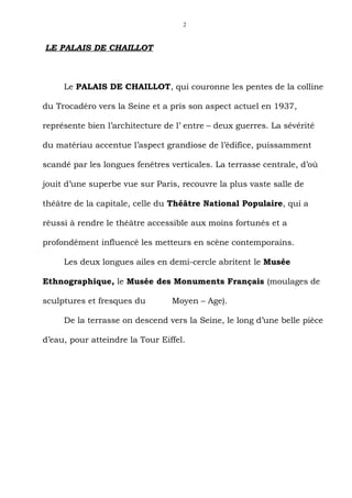 2



LE PALAIS DE CHAILLOT



     Le PALAIS DE CHAILLOT, qui couronne les pentes de la colline

du Trocadéro vers la Seine et a pris son aspect actuel en 1937,

représente bien l’architecture de l’ entre – deux guerres. La sévérité

du matériau accentue l’aspect grandiose de l’édifice, puissamment

scandé par les longues fenêtres verticales. La terrasse centrale, d’où

jouit d’une superbe vue sur Paris, recouvre la plus vaste salle de

théâtre de la capitale, celle du Théâtre National Populaire, qui a

réussi à rendre le théâtre accessible aux moins fortunés et a

profondément influencé les metteurs en scène contemporains.

     Les deux longues ailes en demi-cercle abritent le Musée

Ethnographique, le Musée des Monuments Français (moulages de

sculptures et fresques du        Moyen – Age).

     De la terrasse on descend vers la Seine, le long d’une belle pièce

d’eau, pour atteindre la Tour Eiffel.
 