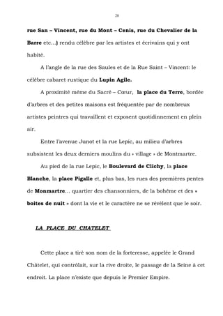 20



rue San – Vincent, rue du Mont – Cenis, rue du Chevalier de la

Barre etc…) rendu célèbre par les artistes et écrivains qui y ont

habité.

       A l’angle de la rue des Saules et de la Rue Saint – Vincent: le

célèbre cabaret rustique du Lupin Agile.

       A proximité même du Sacré – Cœur, la place du Terre, bordée

d’arbres et des petites maisons est fréquentée par de nombreux

artistes peintres qui travaillent et exposent quotidinnement en plein

air.

       Entre l’avenue Junot et la rue Lepic, au milieu d’arbres

subsistent les deux derniers moulins du « village » de Montmartre.

       Au pied de la rue Lepic, le Boulevard de Clichy, la place

Blanche, la place Pigalle et, plus bas, les rues des premières pentes

de Monmartre… quartier des chansonniers, de la bohême et des «

boites de nuit » dont la vie et le caractère ne se révèlent que le soir.



   LA PLACE DU CHATELET



       Cette place a tirè son nom de la forteresse, appelée le Grand

Châtelet, qui contrôlait, sur la rive droite, le passage de la Seine à cet

endroit. La place n’existe que depuis le Premier Empire.
 