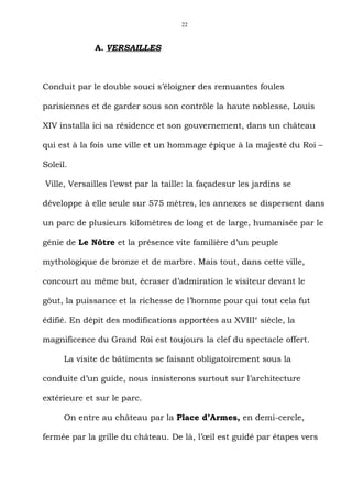 22



             A. VERSAILLES



Conduit par le double souci s’éloigner des remuantes foules

parisiennes et de garder sous son contrôle la haute noblesse, Louis

XIV installa ici sa résidence et son gouvernement, dans un château

qui est à la fois une ville et un hommage épique à la majesté du Roi –

Soleil.

Ville, Versailles l’ewst par la taille: la façadesur les jardins se

développe à elle seule sur 575 mètres, les annexes se dispersent dans

un parc de plusieurs kilomètres de long et de large, humanisée par le

génie de Le Nôtre et la présence vite familière d’un peuple

mythologique de bronze et de marbre. Mais tout, dans cette ville,

concourt au même but, écraser d’admiration le visiteur devant le

gôut, la puissance et la richesse de l’homme pour qui tout cela fut

édifié. En dépit des modifications apportées au XVIII e siècle, la

magnificence du Grand Roi est toujours la clef du spectacle offert.

      La visite de bâtiments se faisant obligatoirement sous la

conduite d’un guide, nous insisterons surtout sur l’architecture

extérieure et sur le parc.

      On entre au château par la Place d’Armes, en demi-cercle,

fermée par la grille du château. De là, l’œil est guidé par étapes vers
 