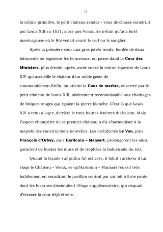 23



la cellule primitive, le petit château rendez – vous de chasse construit

par Louis XIII en 1631, alors que Versailles n’était qu’une forêt

marécageuse où le Roi venait courir le cerf ou le sanglier.

     Après la première cour aux gros pavés ronds, bordée de deux

bâtiments où logeaient les bourreaux, on passe dand la Cour des

Ministres, plus étroite, après, avoir croisé la statue équestre de Louis

XIV qui accueille le visiteur d’un noble geste de

commandement.Enfin, on atteint la Cour de marbre, enserrée par le

petit château de Louis XIII, aisénement reconnaissable aux chainages

de briques rouges qui égaient la pierre blanche. C’est là que Louis

XIV a tenu à loger, derrière le trois hautes fenêtres du balcon. Mais

l’aspect champêtre de ce premier château a dû s’harmoniser à la

majesté des constructions nouvelles. Les architectes Le Vau, puis

François d’Orbay, puis Hardouin – Mansart, prolongèrent les ailes,

garnirent de bustes les murs et de trophées la balustrade du toit.

     Quand la façade sur jardin fut achevée, il fallut surélever d’un

étage le Château – Vieux, ce qu’Hardouin – Mansart réussit très

habilement en encadrant le pavillon central par un toit à forte pente

dont les lucarnes dissimulent l’étage supplémentaire, qui risquait

d’écraser la cour déjà étroite.
 