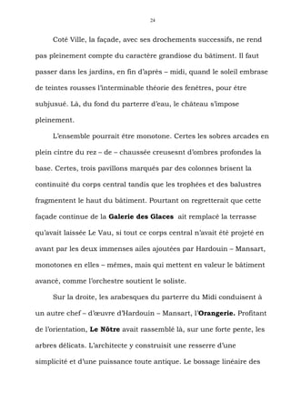 24



     Coté Ville, la façade, avec ses drochements successifs, ne rend

pas pleinement compte du caractère grandiose du bâtiment. Il faut

passer dans les jardins, en fin d’après – midi, quand le soleil embrase

de teintes rousses l’interminable théorie des fenêtres, pour être

subjusué. Là, du fond du parterre d’eau, le château s’impose

pleinement.

     L’ensemble pourrait être monotone. Certes les sobres arcades en

plein cintre du rez – de – chaussée creusesnt d’ombres profondes la

base. Certes, trois pavillons marqués par des colonnes brisent la

continuité du corps central tandis que les trophées et des balustres

fragmentent le haut du bâtiment. Pourtant on regretterait que cette

façade continue de la Galerie des Glaces ait remplacé la terrasse

qu’avait laissée Le Vau, si tout ce corps central n’avait été projeté en

avant par les deux immenses ailes ajoutées par Hardouin – Mansart,

monotones en elles – mêmes, mais qui mettent en valeur le bâtiment

avancé, comme l’orchestre soutient le soliste.

     Sur la droite, les arabesques du parterre du Midi conduisent à

un autre chef – d’œuvre d’Hardouin – Mansart, l’Orangerie. Profitant

de l’orientation, Le Nôtre avait rassemblé là, sur une forte pente, les

arbres délicats. L’architecte y construisit une resserre d’une

simplicité et d’une puissance toute antique. Le bossage linéaire des
 
