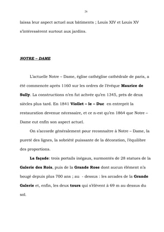 26



laissa leur aspect actuel aux bâtiments ; Louis XIV et Louis XV

s’intéressèrent surtout aux jardins.




NOTRE – DAME



       L’actuelle Notre – Dame, église cathéglise cathédrale de paris, a

été commencée après 1160 sur les ordres de l’évêque Maurice de

Sully. La constructions n’en fut achvée qu’en 1345, près de deux

siècles plus tard. En 1841 Viollet – le – Duc en entreprit la

restauration devenue nécessaire, et ce n-est qu’en 1864 que Notre –

Dame eut enfin son aspect actuel.

       On s’accorde généralement pour reconnaître à Notre – Dame, la

pureté des lignes, la sobriété puissante de la décoration, l’équilibre

des proportions.

       La façade: trois portails inégaux, surmontés de 28 statues de la

Galerie des Rois, puis de la Grande Rose dont aucun élément n’a

bougé depuis plus 700 ans ; au - dessus : les arcades de la Grande

Galerie et, enfin, les deux tours qui s’élèvent à 69 m au dessus du

sol.
 