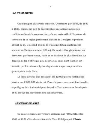 3



 LA TOUR EIFFEL



     On n’imagine plus Paris sans elle. Construite par Eiffel, de 1887

à 1889, comme un défi de l’architecture métallique aux règles

traditionnelles de la construction, elle est aujourd’hui l’émetteur de

télévision de la region parisienne. Divisée en 3 étages: le premier

atteint 57 m, le second 115 m, le troisième 276 m d’altitude (le

sommet de l’antenne atteint 320 m). De sa dernière plateforme, on

découvre, par beau temps, Paris et sa banlieue la plus liontaine. La

dentelle de fer n’offre que peu de prise au vent, dont l-action est

amortie par les caissons hydrauliques sur lesquels reposent les

quatre pieds de la Tour.

     Le profil arrondi que dessinent les 12.000 pièces métalliques

jointes par 2.500.000 rivets est d’une élégance purement fonctionelle,

et préfigure l’art industriel pour lequel la Tour a maintes fois depuis

1889 essuyé les sarcasmes des conservateurs.



   LE CHAMP DE MARS



     Ce vaste rectangle de verdure aménagé par FORMIGE entre

1908 et 1928 s’étend enarrière de la Tour Eiffel jusqu’à l’Ecole
 
