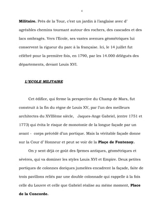 4



Militaire. Près de la Tour, c’est un jardin à l’anglaise avec d’

agréables chemins tournant autour des rochers, des cascades et des

lacs ombragés. Vers l’Ecole, ses vastes avenues géométriques lui

conservent la rigueur du parc à la française. Ici, le 14 juillet fut

célébré pour la première fois, en 1790, par les 14.000 délégués des

départements, devant Louis XVI.



   L’ECOLE MILITAIRE



     Cet édifice, qui ferme la perspective du Champ de Mars, fut

construit à la fin du règne de Louis XV, par l’un des meilleurs

architectes du XVIIIème siècle, Jaques-Ange Gabriel, (entre 1751 et

1773) qui évita le risque de monotonie de la longue façade par un

avant - corps précédé d’un portique. Mais la véritable façade donne

sur la Cour d’ Honneur et peut se voir de la Plaçe de Fontenoy.

     On y sent déjà ce goût des fprmes antiques, géométriques et

sévères, qui va dominer les styles Louis XVI et Empire. Deux petites

portiques de colonnes doriques jumelées encadrent la façade, faite de

trois pavillons reliés par une double colonnade qui rappelle à la fois

celle du Louvre et celle que Gabriel réalise au même moment, Place

de la Concorde.
 