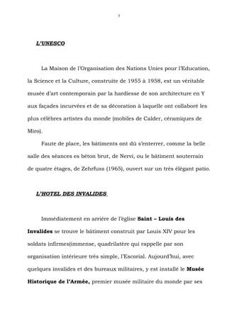 5




   L’UNESCO



     La Maison de l’Organisation des Nations Unies pour l’Education,

la Science et la Culture, construite de 1955 à 1958, est un véritable

musée d’art contemporain par la hardiesse de son architecture en Y

aux façades incurvées et de sa décoration à laquelle ont collaboré les

plus célèbres artistes du monde (mobiles de Calder, céramiques de

Miro).

     Faute de place, les bâtiments ont dû s’enterrer, comme la belle

salle des séances es béton brut, de Nervi, ou le bâtiment souterrain

de quatre étages, de Zehrfuss (1965), ouvert sur un très élégant patio.



   L’HOTEL DES INVALIDES



     Immédiatement en arrière de l’église Saint – Louis des

Invalides se trouve le bâtiment construit par Louis XIV pour les

soldats infirmes(immense, quadrilatère qui rappelle par son

organisation intérieure très simple, l’Escorial. Aujourd’hui, avec

quelques invalides et des bureaux militaires, y est installé le Musée

Historique de l’Armée, premier musée militaire du monde par ses
 