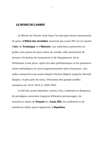 7




   LE MUSEE DE L’ARMEE



     Le Musée de l’Armée situé dans l’un des plus beaux monuments

de paris, L’Hôtel des Invalides construit par Louis XIV est un musée

d’Art, de Technique et d’Histoire. Les collections présentées au

public sont parmi les plus riches du monde, elles permettent de

retracer l’évolution de l’armament et de l’équipement, de la

Préhistoire à nos jours. Après les silex préhistoriques et les premières

armes métalliques on verra impressionnante série d’armures ; des

salles consacrées aux armes depuis l’Ancien Régime jusqu’au Second

Empire, et plus près de nous, l’évocation des grands conflits

mondiaux de 1914-1918 et 1939-1945.

     A côté des armes blanches, armes à feu, uniformes et drapeaux,

de prestigeux souvenirs évoquent d’illustres personnages, les

armures et épées de Fraçois ler, Louis XIV, les uniformes et de

nombreux objets ayant appartenu à Napoléon.
 