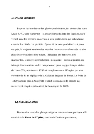 8




LA PLACE VENDOME



     La plus harmonieuse des places parisiennes, fut construite sous

Louis XIV. Jules Hardouin – Mansart éleva d’abord les façades, qu’il

vendit avec les terrains en arrière à des particuliers qui achevèrent

ensuite les hôtels. La parfaite régularité de son quadrilatère à pans

coupés, la majesté sereine des arcades du rez – de – chaussée et des

pilastres corinthiens des étages, l’élégance des fenêtres, des

mansardes, le discret décrochement des avant – corps à fronton en

triangle formaient un cadre exceptionnel pour la gigantesque statue

de Louis XIV, abattue en 1792 et remplacée sous l’Empire par une

colonne de 41 m réplique de la Colonne Trajane de Rome. La fonte de

1.200 canons pris à Austerlitz fournit les plaques de bronze qui

recouvrent et qui représentent la Campagne de 1805.




   LA RUE DE LA PAIX



     Bordée des noms les plus prestigieux du commerce parisien, elle

conduit à la Place de l’Opéra, centre de l’activité parisienne,
 