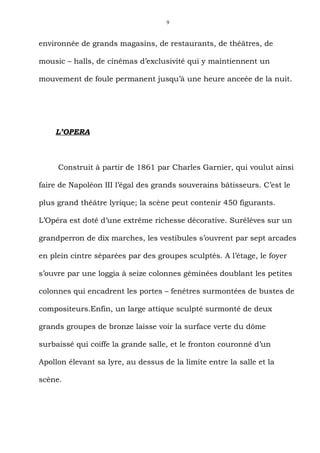 9



environnée de grands magasins, de restaurants, de théâtres, de

mousic – halls, de cinémas d’exclusivité qui y maintiennent un

mouvement de foule permanent jusqu’à une heure anceée de la nuit.




    L’OPERA



     Construit à partir de 1861 par Charles Garnier, qui voulut ainsi

faire de Napoléon III l’égal des grands souverains bâtisseurs. C’est le

plus grand théâtre lyrique; la scène peut contenir 450 figurants.

L’Opéra est doté d’une extrême richesse décorative. Suréléves sur un

grandperron de dix marches, les vestibules s’ouvrent par sept arcades

en plein cintre séparées par des groupes sculptés. A l’étage, le foyer

s’ouvre par une loggia à seize colonnes géminées doublant les petites

colonnes qui encadrent les portes – fenêtres surmontées de bustes de

compositeurs.Enfin, un large attique sculpté surmonté de deux

grands groupes de bronze laisse voir la surface verte du dôme

surbaissé qui coiffe la grande salle, et le fronton couronné d’un

Apollon élevant sa lyre, au dessus de la limite entre la salle et la

scène.
 