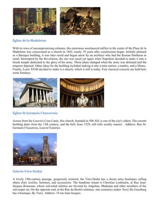 Église de la Madeleine

With its rows of uncompromising columns, this enormous neoclassical edifice in the center of the Place de la
Madeleine was consecrated as a church in 1842, nearly 78 years after construction began. Initially planned
as a Baroque building, it was later razed and begun anew by an architect who had the Roman Pantheon in
mind. Interrupted by the Revolution, the site was razed yet again when Napoléon decided to make it into a
Greek temple dedicated to the glory of his army. Those plans changed when the army was defeated and the
emperor deposed. Other ideas for the building included making it into a train station, a market, and a library.
Finally, Louis XVIII decided to make it a church, which it still is today. Free classical concerts are held here
some Sundays.




Église St-Germain-l'Auxerrois

Across from the Louvre's Cour Carée, this church, founded in 500 AD, is one of the city's oldest. The current
building dates from the 13th century, and the bell, from 1529, still tolls weekly masses. Address: Rue St-
Germain-l'Auxerrois, Louvre/Tuileries




Galerie Véro-Dodat

A lovely 19th-century passage, gorgeously restored, the Véro-Dodat has a dozen artsy boutiques selling
objets d'art, textiles, furniture, and accessories. The headliner tenant is Christian Louboutin, at Rue Jean-
Jacques Rousseau, whose red-soled stilettos are favored by Angelina, Madonna and other members of the
red-carpet set. On the opposite end, at the Rue du Bouloi entrance, star cosmetics maker Terry De Gunzburg
has a boutique, By Terry. Address: 19 rue Jean-Jacques
 