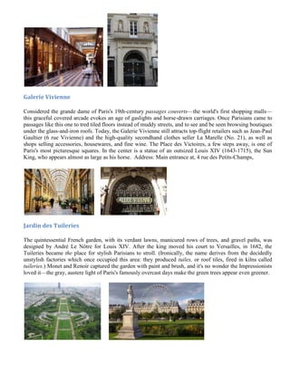 Galerie Vivienne

Considered the grande dame of Paris's 19th-century passages couverts—the world's first shopping malls—
this graceful covered arcade evokes an age of gaslights and horse-drawn carriages. Once Parisians came to
passages like this one to tred tiled floors instead of muddy streets, and to see and be seen browsing boutiques
under the glass-and-iron roofs. Today, the Galerie Vivienne still attracts top-flight retailers such as Jean-Paul
Gaultier (6 rue Vivienne) and the high-quality secondhand clothes seller La Marelle (No. 21), as well as
shops selling accessories, housewares, and fine wine. The Place des Victoires, a few steps away, is one of
Paris's most picturesque squares. In the center is a statue of an outsized Louis XIV (1643-1715), the Sun
King, who appears almost as large as his horse. Address: Main entrance at, 4 rue des Petits-Champs,




Jardin des Tuileries

The quintessential French garden, with its verdant lawns, manicured rows of trees, and gravel paths, was
designed by André Le Nôtre for Louis XIV. After the king moved his court to Versailles, in 1682, the
Tuileries became the place for stylish Parisians to stroll. (Ironically, the name derives from the decidedly
unstylish factories which once occupied this area: they produced tuiles, or roof tiles, fired in kilns called
tuileries.) Monet and Renoir captured the garden with paint and brush, and it's no wonder the Impressionists
loved it—the gray, austere light of Paris's famously overcast days make the green trees appear even greener.
 