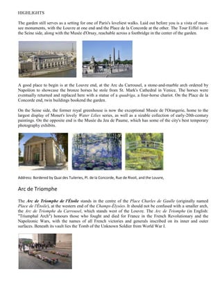 HIGHLIGHTS

The garden still serves as a setting for one of Paris's loveliest walks. Laid out before you is a vista of must-
see monuments, with the Louvre at one end and the Place de la Concorde at the other. The Tour Eiffel is on
the Seine side, along with the Musée d'Orsay, reachable across a footbridge in the center of the garden.




A good place to begin is at the Louvre end, at the Arc du Carrousel, a stone-and-marble arch ordered by
Napoléon to showcase the bronze horses he stole from St. Mark's Cathedral in Venice. The horses were
eventually returned and replaced here with a statue of a quadriga, a four-horse chariot. On the Place de la
Concorde end, twin buildings bookend the garden.

On the Seine side, the former royal greenhouse is now the exceptional Musée de l'Orangerie, home to the
largest display of Monet's lovely Water Lilies series, as well as a sizable collection of early-20th-century
paintings. On the opposite end is the Musée du Jeu de Paume, which has some of the city's best temporary
photography exhibits.




Address: Bordered by Quai des Tuileries, Pl. de la Concorde, Rue de Rivoli, and the Louvre,

Arc de Triomphe

The Arc de Triomphe de l'Étoile stands in the centre of the Place Charles de Gaulle (originally named
Place de l'Étoile), at the western end of the Champs-Élysées. It should not be confused with a smaller arch,
the Arc de Triomphe du Carrousel, which stands west of the Louvre. The Arc de Triomphe (in English:
"Triumphal Arch") honours those who fought and died for France in the French Revolutionary and the
Napoleonic Wars, with the names of all French victories and generals inscribed on its inner and outer
surfaces. Beneath its vault lies the Tomb of the Unknown Soldier from World War I.
 