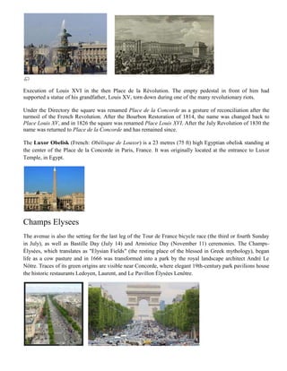 Execution of Louis XVI in the then Place de la Révolution. The empty pedestal in front of him had
supported a statue of his grandfather, Louis XV, torn down during one of the many revolutionary riots.

Under the Directory the square was renamed Place de la Concorde as a gesture of reconciliation after the
turmoil of the French Revolution. After the Bourbon Restoration of 1814, the name was changed back to
Place Louis XV, and in 1826 the square was renamed Place Louis XVI. After the July Revolution of 1830 the
name was returned to Place de la Concorde and has remained since.

The Luxor Obelisk (French: Obélisque de Louxor) is a 23 metres (75 ft) high Egyptian obelisk standing at
the center of the Place de la Concorde in Paris, France. It was originally located at the entrance to Luxor
Temple, in Egypt.




Champs Elysees
The avenue is also the setting for the last leg of the Tour de France bicycle race (the third or fourth Sunday
in July), as well as Bastille Day (July 14) and Armistice Day (November 11) ceremonies. The Champs-
Élysées, which translates as "Elysian Fields" (the resting place of the blessed in Greek mythology), began
life as a cow pasture and in 1666 was transformed into a park by the royal landscape architect André Le
Nôtre. Traces of its green origins are visible near Concorde, where elegant 19th-century park pavilions house
the historic restaurants Ledoyen, Laurent, and Le Pavillon Élysées Lenôtre.
 