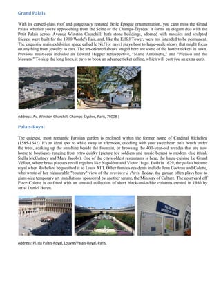 Grand Palais

With its curved-glass roof and gorgeously restored Belle Époque ornamentation, you can't miss the Grand
Palais whether you're approaching from the Seine or the Champs-Élysées. It forms an elegant duo with the
Petit Palais across Avenue Winston Churchill: both stone buildings, adorned with mosaics and sculpted
friezes, were built for the 1900 World's Fair, and, like the Eiffel Tower, were not intended to be permanent.
The exquisite main exhibition space called le Nef (or nave) plays host to large-scale shows that might focus
on anything from jewelry to cars. The art-oriented shows staged here are some of the hottest tickets in town.
Previous must-sees included an Edward Hopper retrospective, "Marie Antoinette," and "Picasso and the
Masters." To skip the long lines, it pays to book an advance ticket online, which will cost you an extra euro.




Address: Av. Winston Churchill, Champs-Élysées, Paris, 75008 |

Palais-Royal

The quietest, most romantic Parisian garden is enclosed within the former home of Cardinal Richelieu
(1585-1642). It's an ideal spot to while away an afternoon, cuddling with your sweetheart on a bench under
the trees, soaking up the sunshine beside the fountain, or browsing the 400-year-old arcades that are now
home to boutiques ranging from retro quirky (picture toy soldiers and music boxes) to modern chic (think
Stella McCartney and Marc Jacobs). One of the city's oldest restaurants is here, the haute-cuisine Le Grand
Véfour, where brass plaques recall regulars like Napoléon and Victor Hugo. Built in 1629, the palais became
royal when Richelieu bequeathed it to Louis XIII. Other famous residents include Jean Cocteau and Colette,
who wrote of her pleasurable "country" view of the province à Paris. Today, the garden often plays host to
giant-size temporary art installations sponsored by another tenant, the Ministry of Culture. The courtyard off
Place Colette is outfitted with an unusual collection of short black-and-white columns created in 1986 by
artist Daniel Buren.




Address: Pl. du Palais-Royal, Louvre/Palais-Royal, Paris,
 