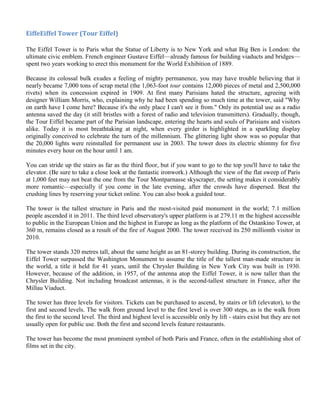 EiffeEiffel Tower (Tour Eiffel)

The Eiffel Tower is to Paris what the Statue of Liberty is to New York and what Big Ben is London: the
ultimate civic emblem. French engineer Gustave Eiffel—already famous for building viaducts and bridges—
spent two years working to erect this monument for the World Exhibition of 1889.

Because its colossal bulk exudes a feeling of mighty permanence, you may have trouble believing that it
nearly became 7,000 tons of scrap metal (the 1,063-foot tour contains 12,000 pieces of metal and 2,500,000
rivets) when its concession expired in 1909. At first many Parisians hated the structure, agreeing with
designer William Morris, who, explaining why he had been spending so much time at the tower, said "Why
on earth have I come here? Because it's the only place I can't see it from." Only its potential use as a radio
antenna saved the day (it still bristles with a forest of radio and television transmitters). Gradually, though,
the Tour Eiffel became part of the Parisian landscape, entering the hearts and souls of Parisians and visitors
alike. Today it is most breathtaking at night, when every girder is highlighted in a sparkling display
originally conceived to celebrate the turn of the millennium. The glittering light show was so popular that
the 20,000 lights were reinstalled for permanent use in 2003. The tower does its electric shimmy for five
minutes every hour on the hour until 1 am.

You can stride up the stairs as far as the third floor, but if you want to go to the top you'll have to take the
elevator. (Be sure to take a close look at the fantastic ironwork.) Although the view of the flat sweep of Paris
at 1,000 feet may not beat the one from the Tour Montparnasse skyscraper, the setting makes it considerably
more romantic—especially if you come in the late evening, after the crowds have dispersed. Beat the
crushing lines by reserving your ticket online. You can also book a guided tour.

The tower is the tallest structure in Paris and the most-visited paid monument in the world; 7.1 million
people ascended it in 2011. The third level observatory's upper platform is at 279.11 m the highest accessible
to public in the European Union and the highest in Europe as long as the platform of the Ostankino Tower, at
360 m, remains closed as a result of the fire of August 2000. The tower received its 250 millionth visitor in
2010.

The tower stands 320 metres tall, about the same height as an 81-storey building. During its construction, the
Eiffel Tower surpassed the Washington Monument to assume the title of the tallest man-made structure in
the world, a title it held for 41 years, until the Chrysler Building in New York City was built in 1930.
However, because of the addition, in 1957, of the antenna atop the Eiffel Tower, it is now taller than the
Chrysler Building. Not including broadcast antennas, it is the second-tallest structure in France, after the
Millau Viaduct.

The tower has three levels for visitors. Tickets can be purchased to ascend, by stairs or lift (elevator), to the
first and second levels. The walk from ground level to the first level is over 300 steps, as is the walk from
the first to the second level. The third and highest level is accessible only by lift - stairs exist but they are not
usually open for public use. Both the first and second levels feature restaurants.

The tower has become the most prominent symbol of both Paris and France, often in the establishing shot of
films set in the city.
 